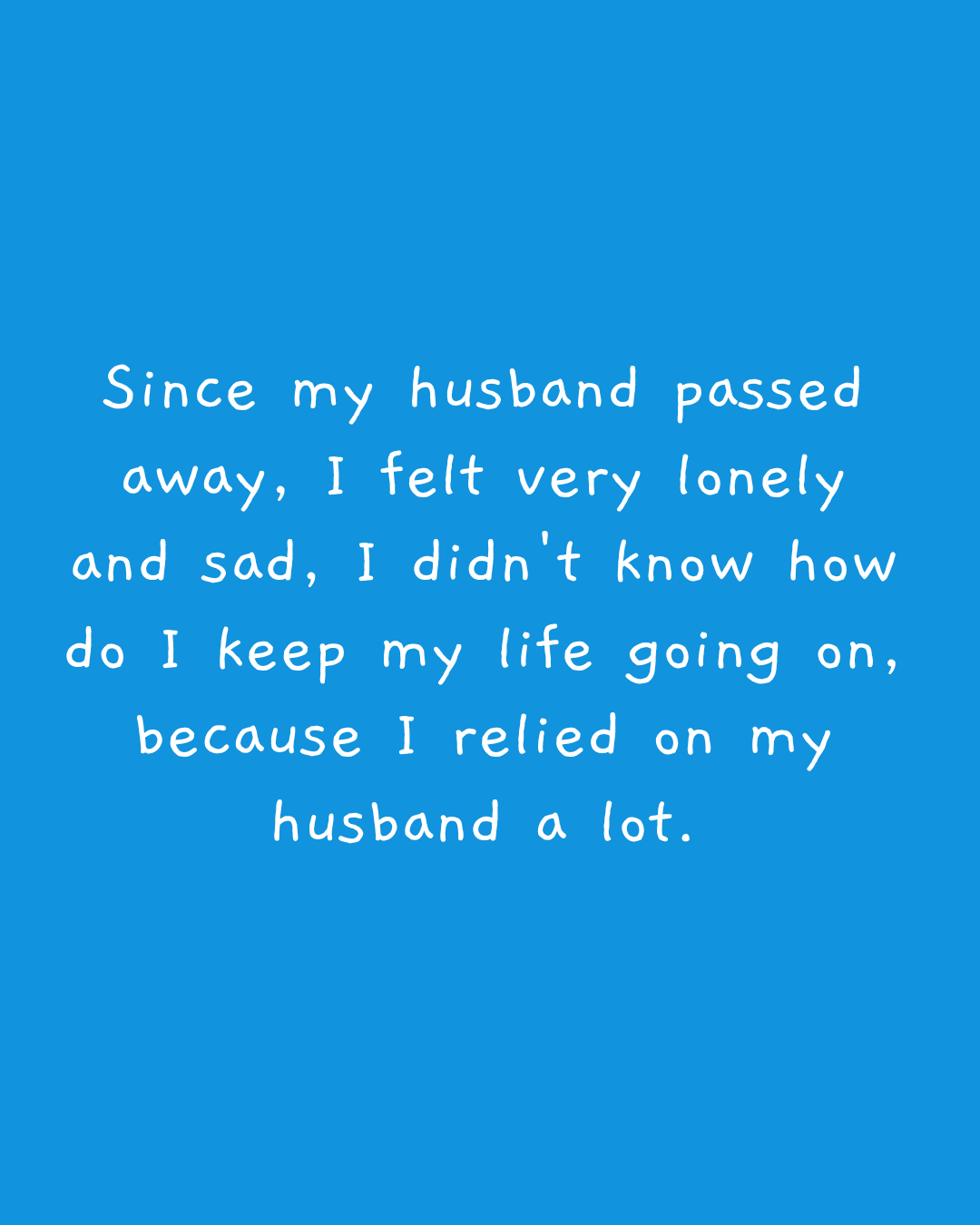 Since my husband passed away, I felt very lonely and sad, I didn't know how do I keep my life going on, because I relied on my husband a lot.