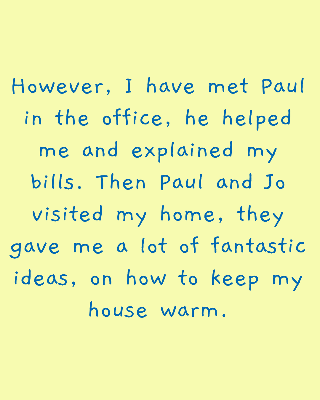 However, I have met Paul in the office, he helped me and explained my bills. Then Paul and Jo visited my home, they gave me a lot of fantastic ideas, on how to keep my house warm.
