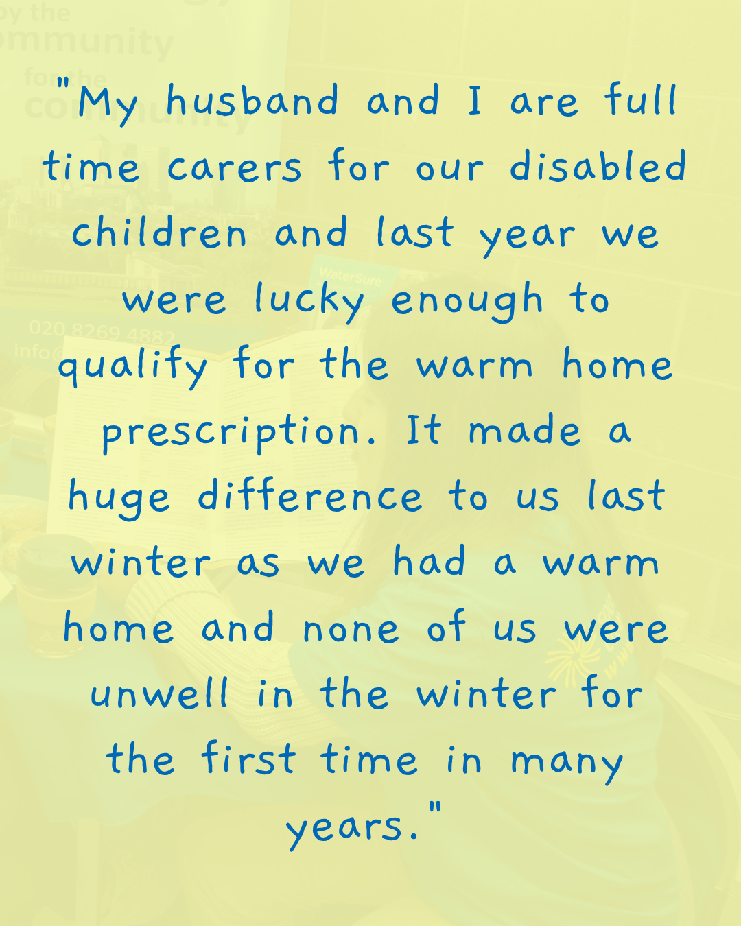 "My husband and I are full time carers for our disabled children and last year we were lucky enough to qualify for the warm home prescription. It made a huge difference to us last winter as we had a warm home and none of us were unwell in the winter for the first time in many years."